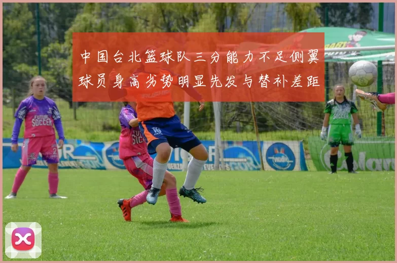 中国台北篮球队三分能力不足侧翼球员身高劣势明显先发与替补差距显著