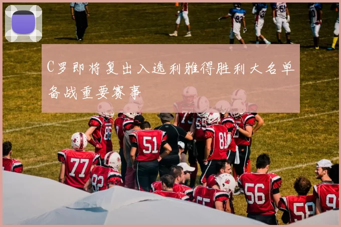 C罗即将复出入选利雅得胜利大名单备战重要赛事