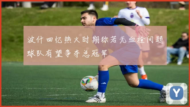 波什回忆热火时期称若无血栓问题球队有望争夺总冠军