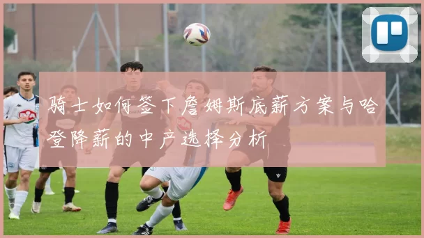 骑士如何签下詹姆斯底薪方案与哈登降薪的中产选择分析