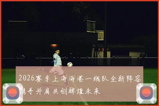 2026赛季上海海港一线队全新阵容携手并肩共创辉煌未来