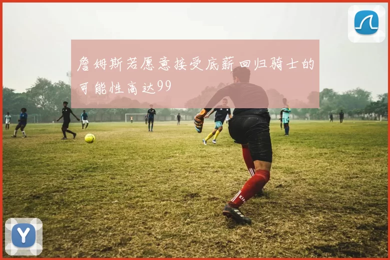 詹姆斯若愿意接受底薪回归骑士的可能性高达99