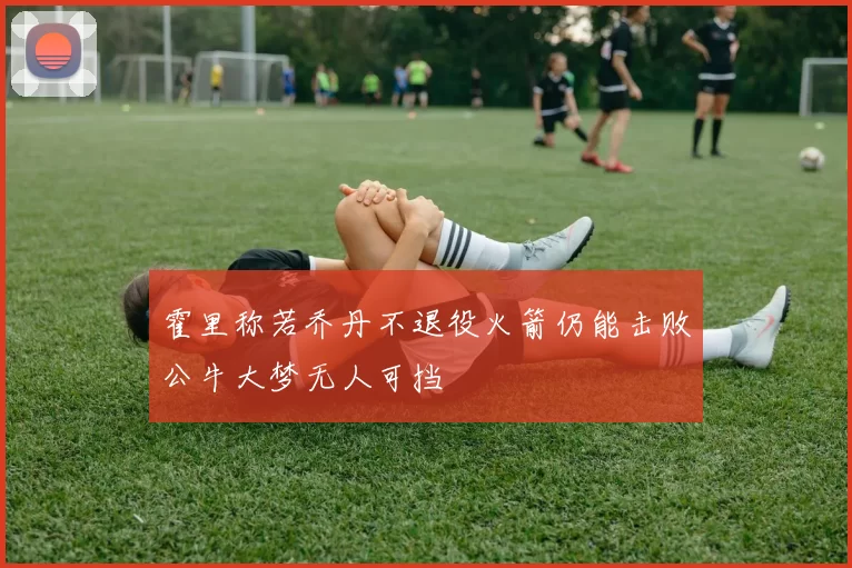 霍里称若乔丹不退役火箭仍能击败公牛大梦无人可挡