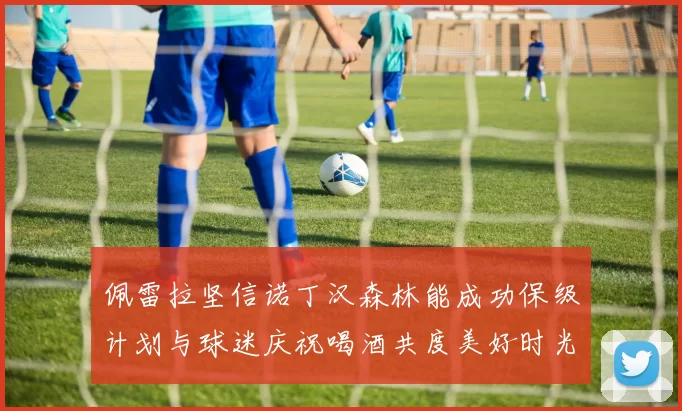 佩雷拉坚信诺丁汉森林能成功保级计划与球迷庆祝喝酒共度美好时光