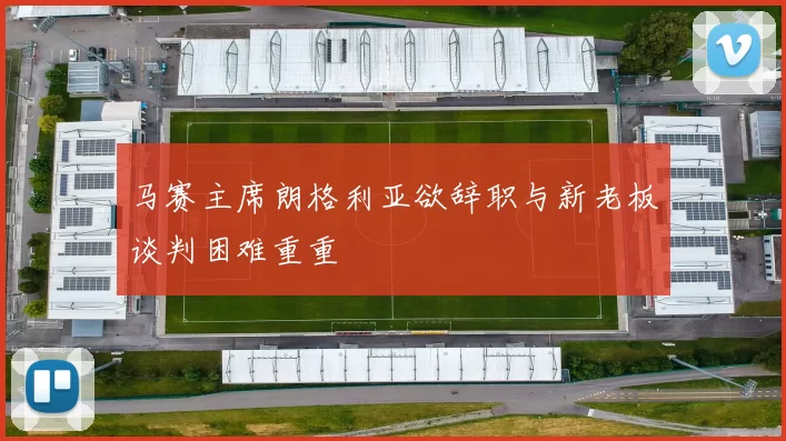 马赛主席朗格利亚欲辞职与新老板谈判困难重重