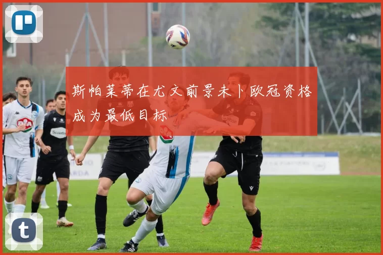 斯帕莱蒂在尤文前景未卜欧冠资格成为最低目标