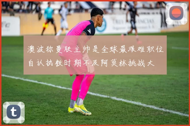 澳波称曼联主帅是全球最艰难职位自认执教时期不及阿莫林挑战大